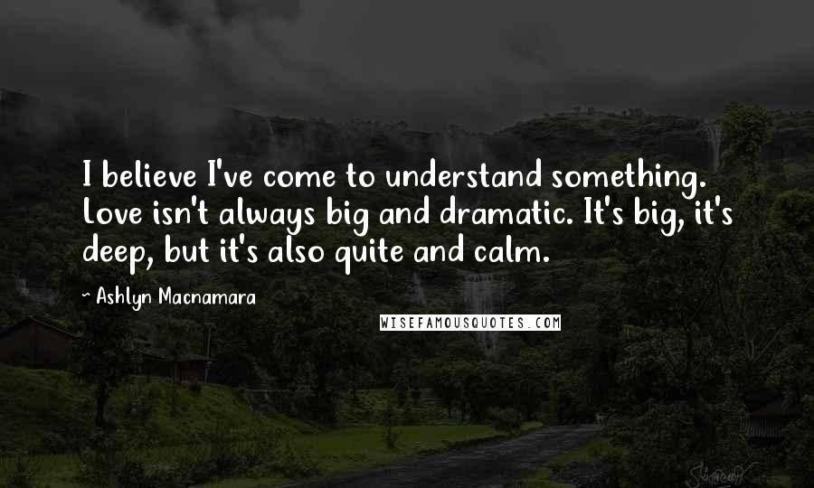 Ashlyn Macnamara Quotes: I believe I've come to understand something. Love isn't always big and dramatic. It's big, it's deep, but it's also quite and calm.