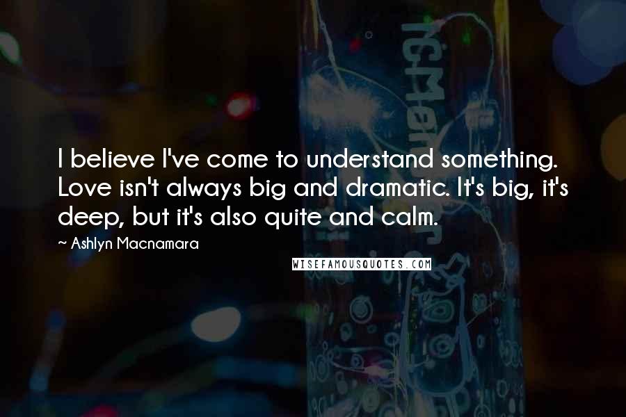 Ashlyn Macnamara Quotes: I believe I've come to understand something. Love isn't always big and dramatic. It's big, it's deep, but it's also quite and calm.