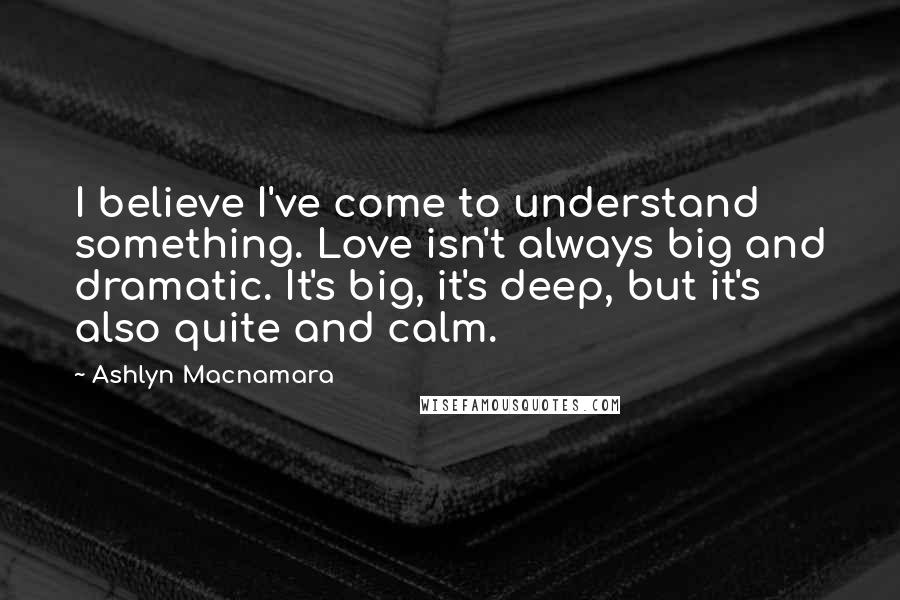 Ashlyn Macnamara Quotes: I believe I've come to understand something. Love isn't always big and dramatic. It's big, it's deep, but it's also quite and calm.