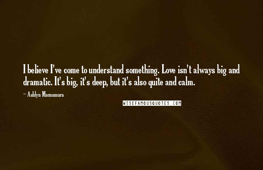Ashlyn Macnamara Quotes: I believe I've come to understand something. Love isn't always big and dramatic. It's big, it's deep, but it's also quite and calm.