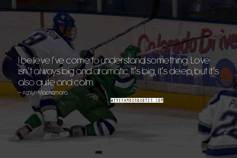 Ashlyn Macnamara Quotes: I believe I've come to understand something. Love isn't always big and dramatic. It's big, it's deep, but it's also quite and calm.