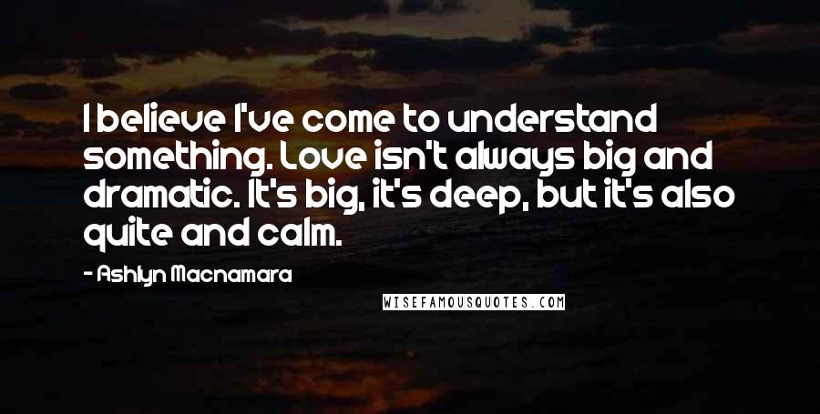 Ashlyn Macnamara Quotes: I believe I've come to understand something. Love isn't always big and dramatic. It's big, it's deep, but it's also quite and calm.