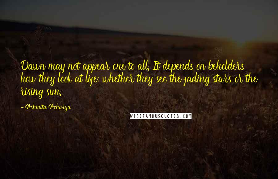 Ashmita Acharya Quotes: Dawn may not appear one to all. It depends on beholders how they look at life; whether they see the fading stars or the rising sun.