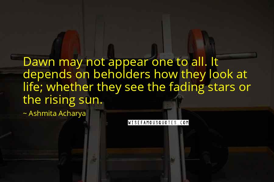 Ashmita Acharya Quotes: Dawn may not appear one to all. It depends on beholders how they look at life; whether they see the fading stars or the rising sun.