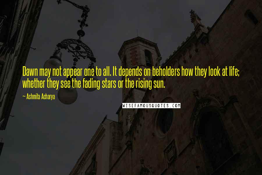 Ashmita Acharya Quotes: Dawn may not appear one to all. It depends on beholders how they look at life; whether they see the fading stars or the rising sun.