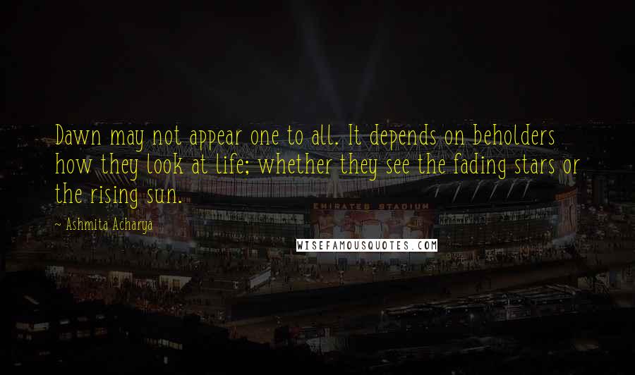 Ashmita Acharya Quotes: Dawn may not appear one to all. It depends on beholders how they look at life; whether they see the fading stars or the rising sun.