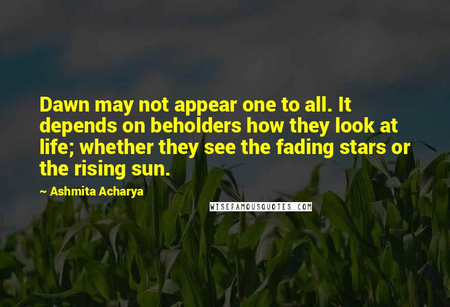 Ashmita Acharya Quotes: Dawn may not appear one to all. It depends on beholders how they look at life; whether they see the fading stars or the rising sun.