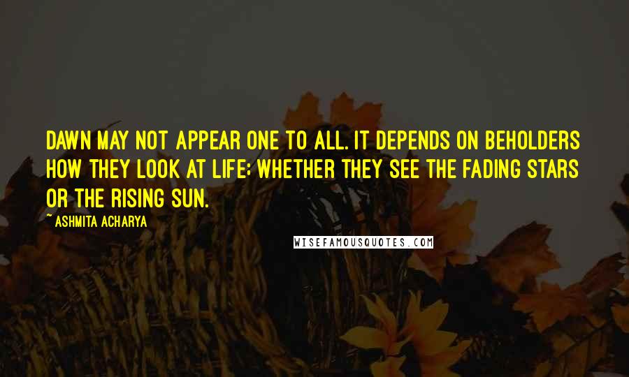 Ashmita Acharya Quotes: Dawn may not appear one to all. It depends on beholders how they look at life; whether they see the fading stars or the rising sun.