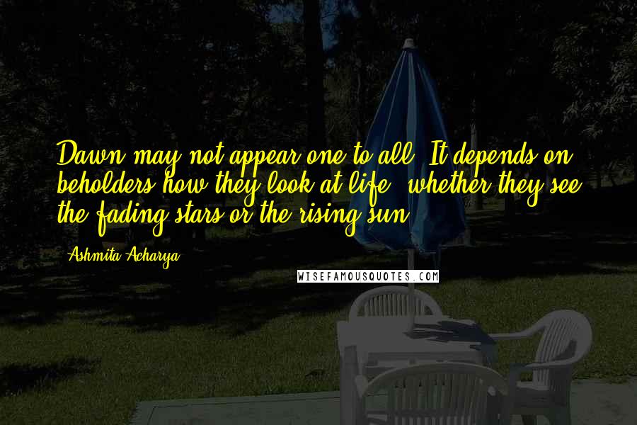 Ashmita Acharya Quotes: Dawn may not appear one to all. It depends on beholders how they look at life; whether they see the fading stars or the rising sun.