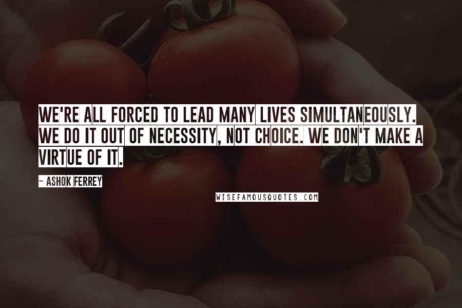 Ashok Ferrey Quotes: We're all forced to lead many lives simultaneously. We do it out of necessity, not choice. We don't make a virtue of it.
