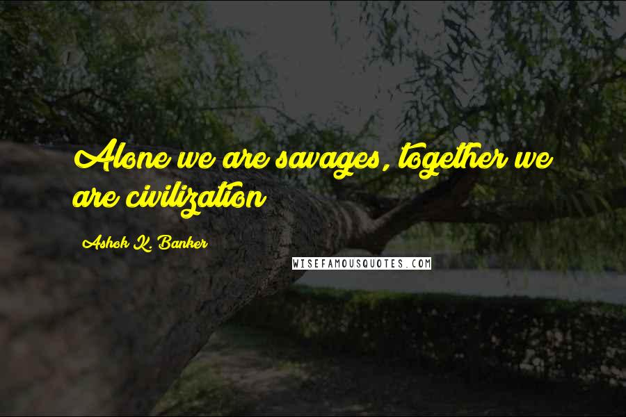 Ashok K. Banker Quotes: Alone we are savages, together we are civilization
