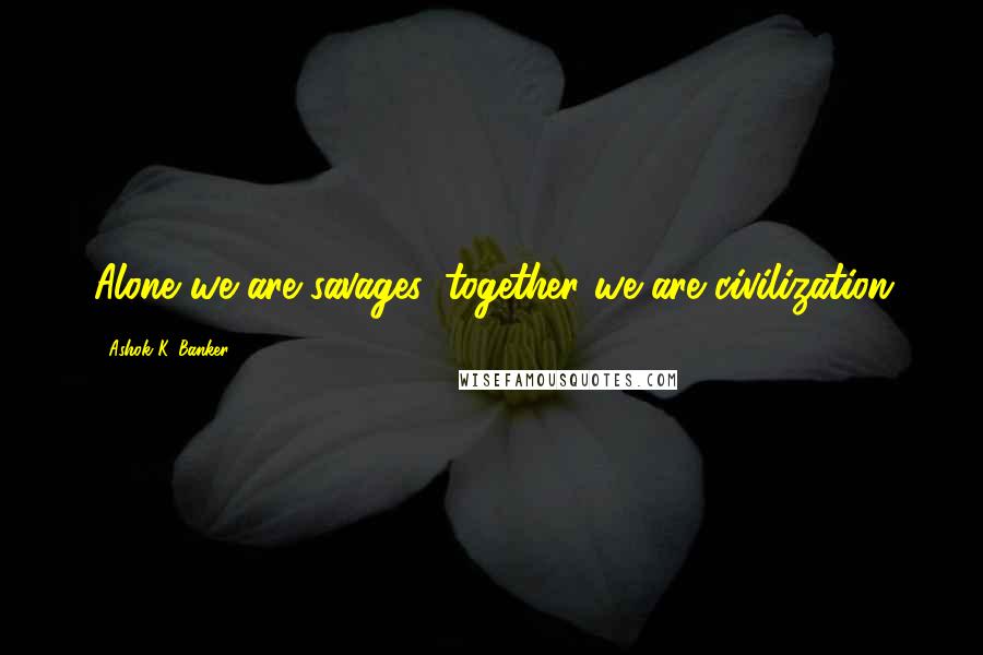 Ashok K. Banker Quotes: Alone we are savages, together we are civilization