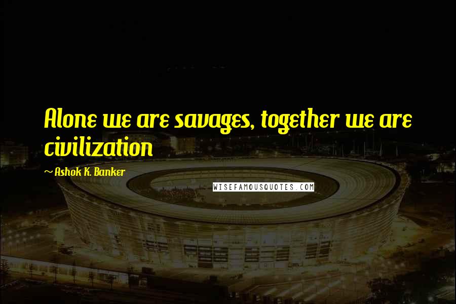 Ashok K. Banker Quotes: Alone we are savages, together we are civilization