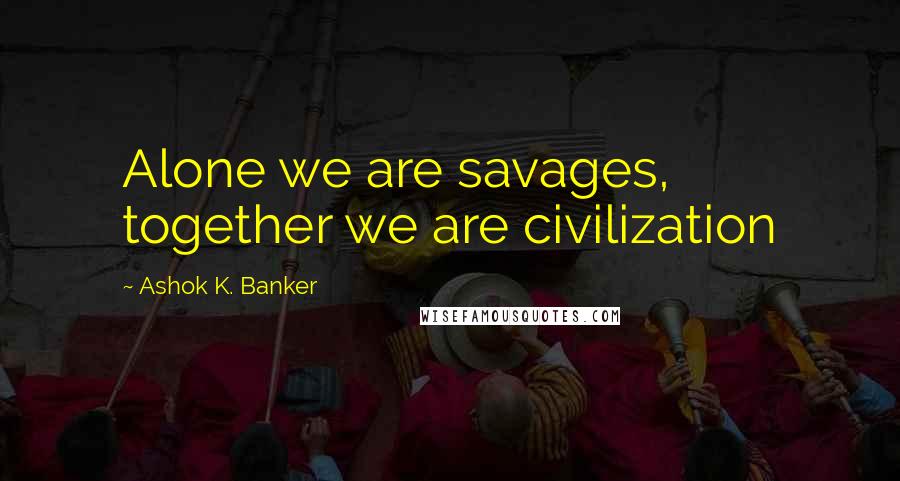 Ashok K. Banker Quotes: Alone we are savages, together we are civilization