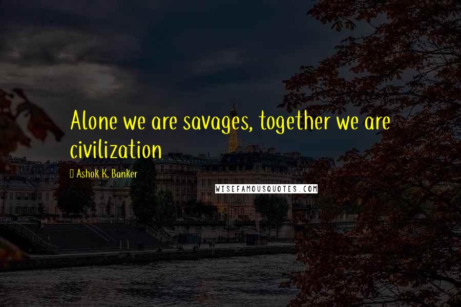 Ashok K. Banker Quotes: Alone we are savages, together we are civilization