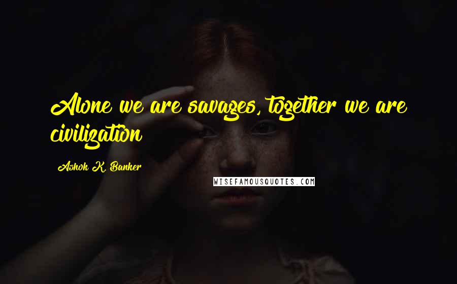 Ashok K. Banker Quotes: Alone we are savages, together we are civilization