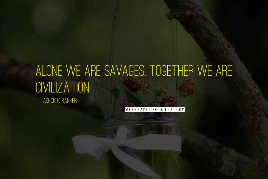 Ashok K. Banker Quotes: Alone we are savages, together we are civilization