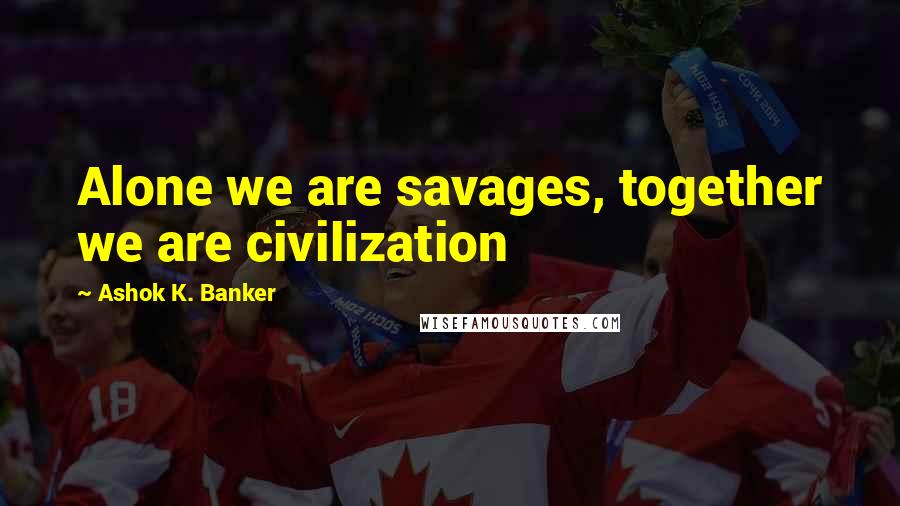 Ashok K. Banker Quotes: Alone we are savages, together we are civilization