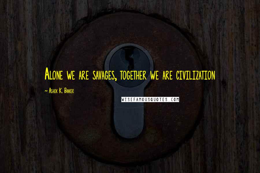 Ashok K. Banker Quotes: Alone we are savages, together we are civilization
