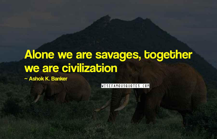 Ashok K. Banker Quotes: Alone we are savages, together we are civilization