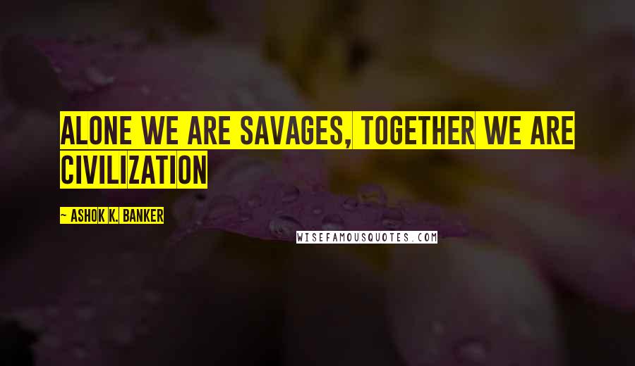 Ashok K. Banker Quotes: Alone we are savages, together we are civilization
