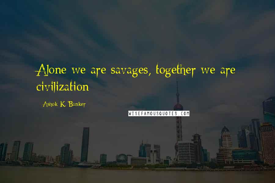 Ashok K. Banker Quotes: Alone we are savages, together we are civilization