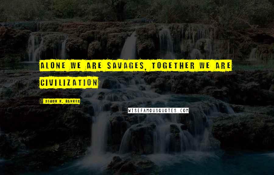 Ashok K. Banker Quotes: Alone we are savages, together we are civilization