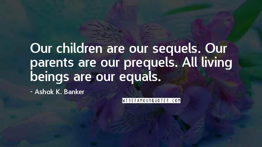 Ashok K. Banker Quotes: Our children are our sequels. Our parents are our prequels. All living beings are our equals.