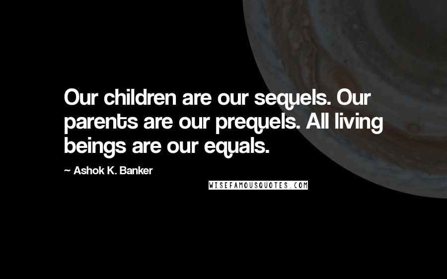 Ashok K. Banker Quotes: Our children are our sequels. Our parents are our prequels. All living beings are our equals.