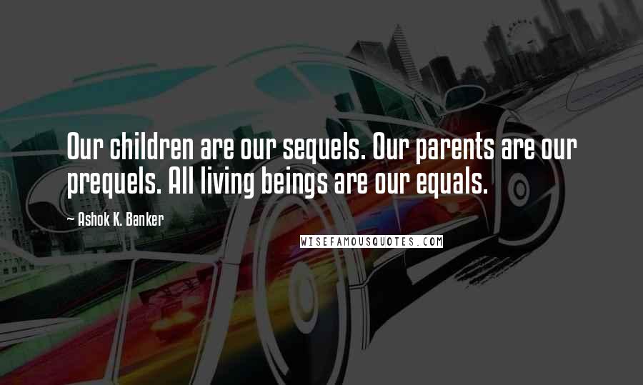 Ashok K. Banker Quotes: Our children are our sequels. Our parents are our prequels. All living beings are our equals.