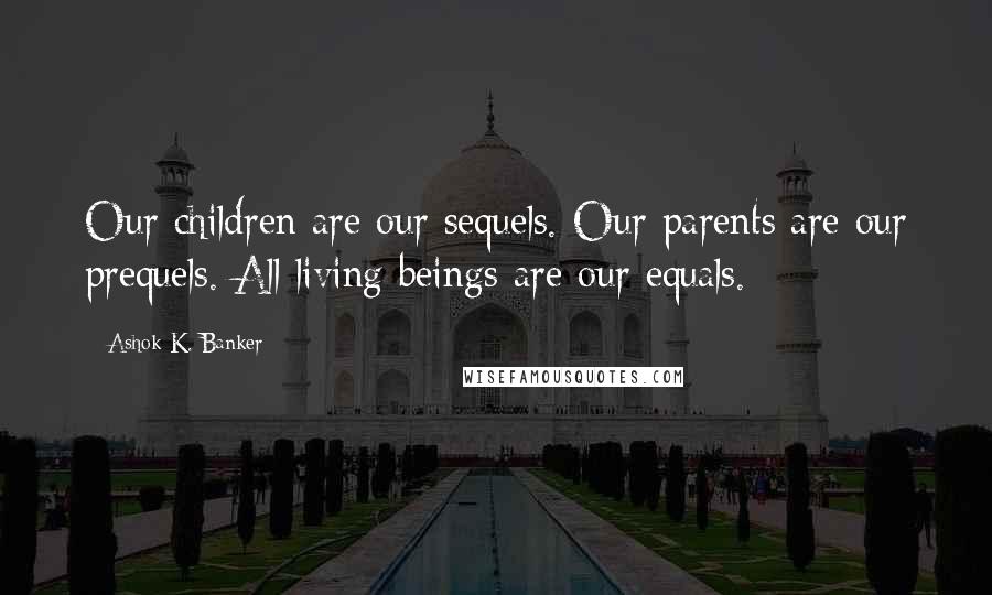 Ashok K. Banker Quotes: Our children are our sequels. Our parents are our prequels. All living beings are our equals.