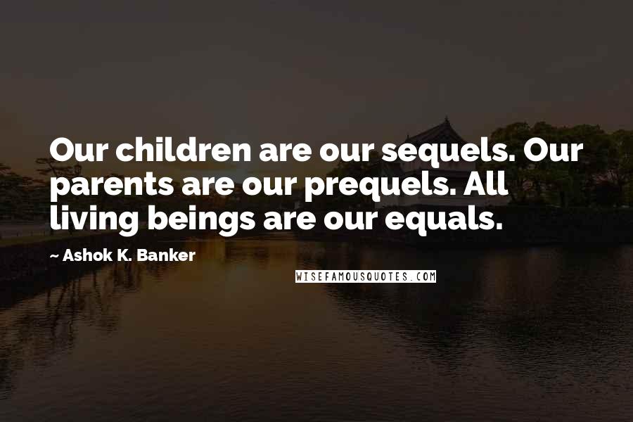 Ashok K. Banker Quotes: Our children are our sequels. Our parents are our prequels. All living beings are our equals.