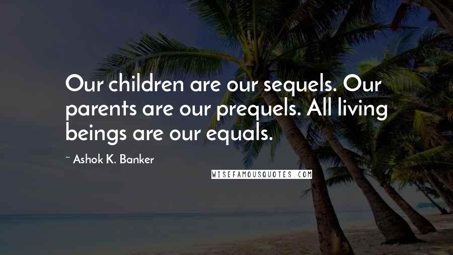 Ashok K. Banker Quotes: Our children are our sequels. Our parents are our prequels. All living beings are our equals.