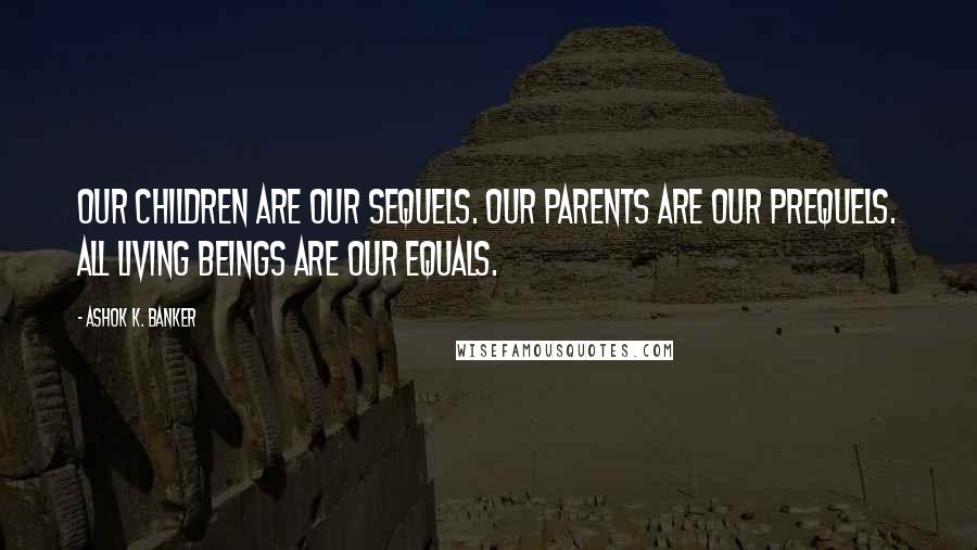 Ashok K. Banker Quotes: Our children are our sequels. Our parents are our prequels. All living beings are our equals.