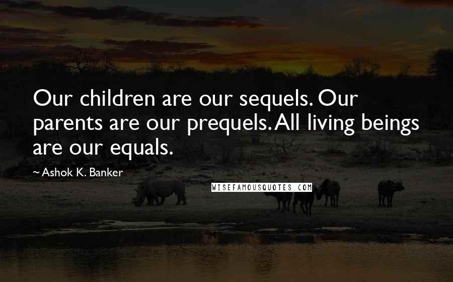 Ashok K. Banker Quotes: Our children are our sequels. Our parents are our prequels. All living beings are our equals.