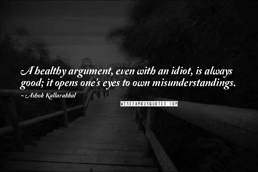 Ashok Kallarakkal Quotes: A healthy argument, even with an idiot, is always good; it opens one's eyes to own misunderstandings.
