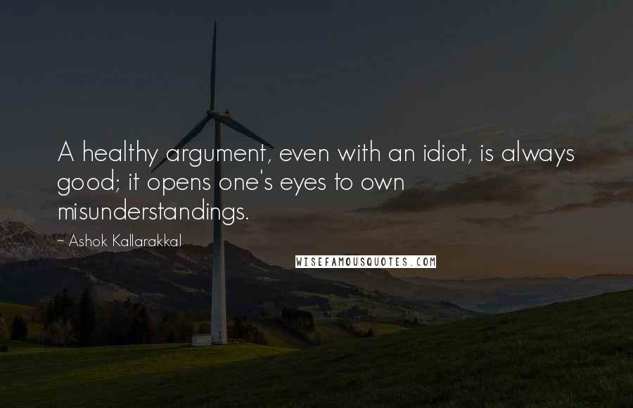 Ashok Kallarakkal Quotes: A healthy argument, even with an idiot, is always good; it opens one's eyes to own misunderstandings.