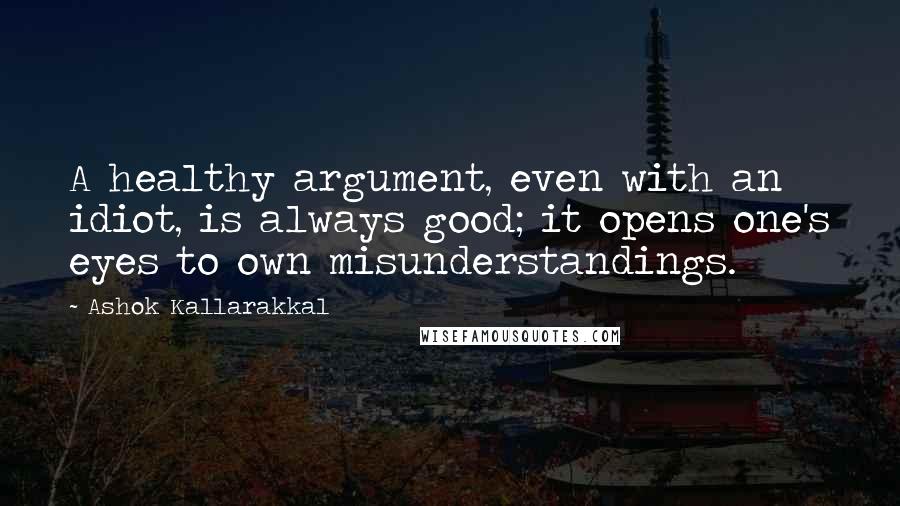 Ashok Kallarakkal Quotes: A healthy argument, even with an idiot, is always good; it opens one's eyes to own misunderstandings.