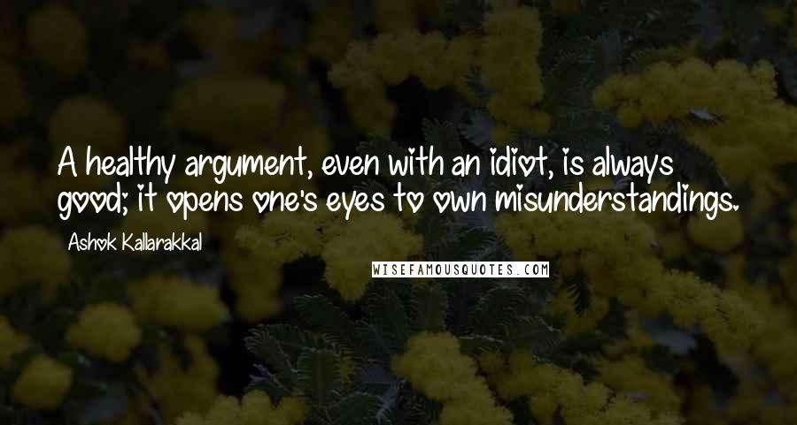 Ashok Kallarakkal Quotes: A healthy argument, even with an idiot, is always good; it opens one's eyes to own misunderstandings.