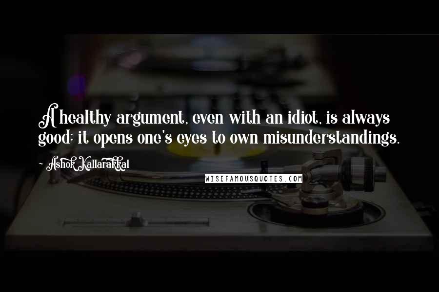 Ashok Kallarakkal Quotes: A healthy argument, even with an idiot, is always good; it opens one's eyes to own misunderstandings.