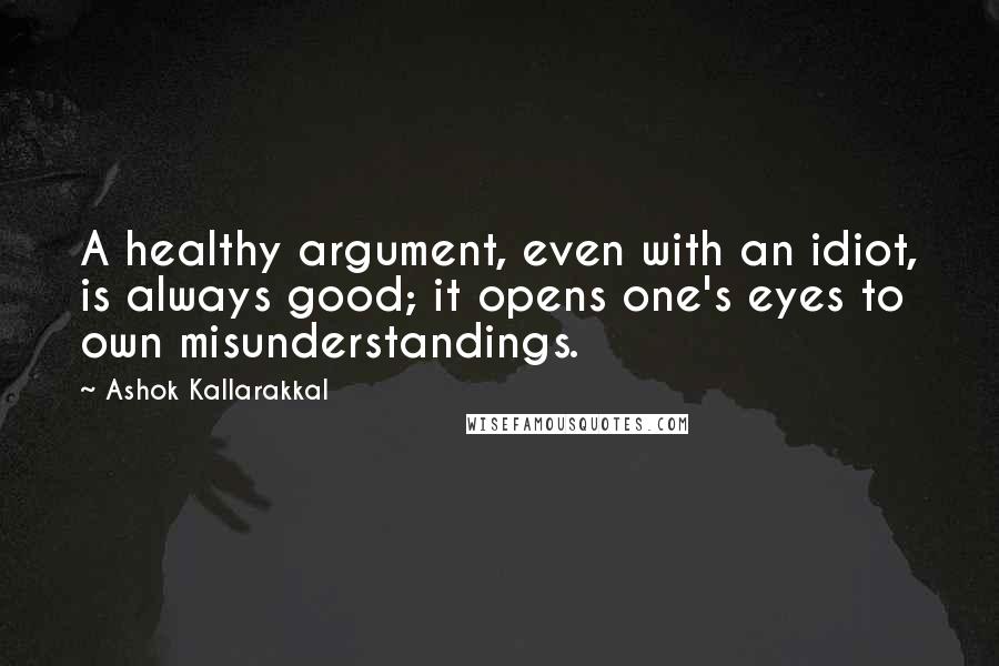 Ashok Kallarakkal Quotes: A healthy argument, even with an idiot, is always good; it opens one's eyes to own misunderstandings.