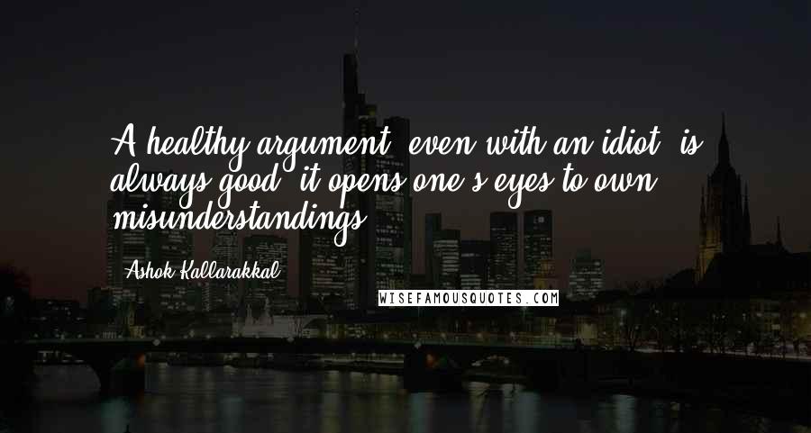 Ashok Kallarakkal Quotes: A healthy argument, even with an idiot, is always good; it opens one's eyes to own misunderstandings.