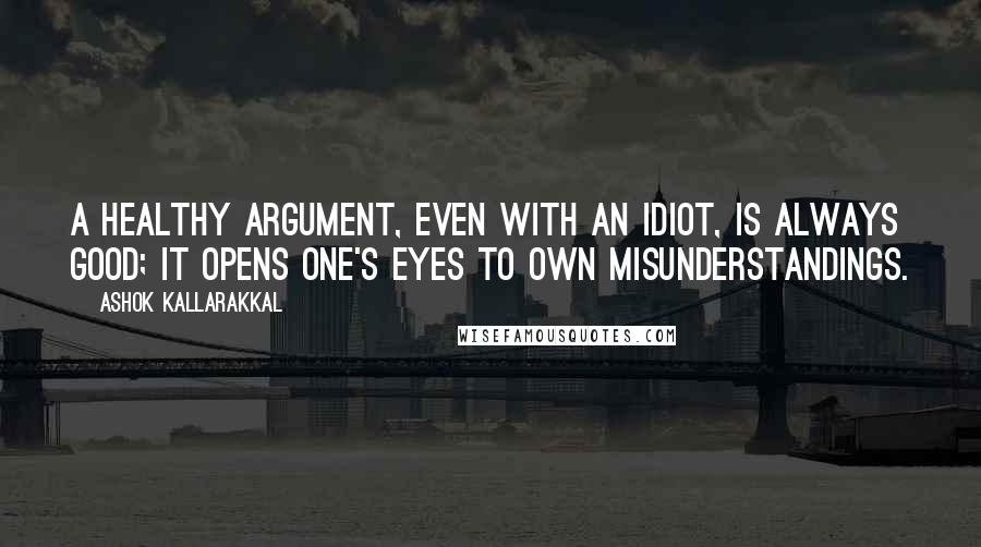 Ashok Kallarakkal Quotes: A healthy argument, even with an idiot, is always good; it opens one's eyes to own misunderstandings.