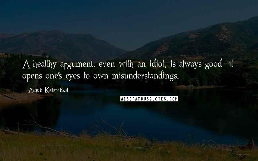 Ashok Kallarakkal Quotes: A healthy argument, even with an idiot, is always good; it opens one's eyes to own misunderstandings.