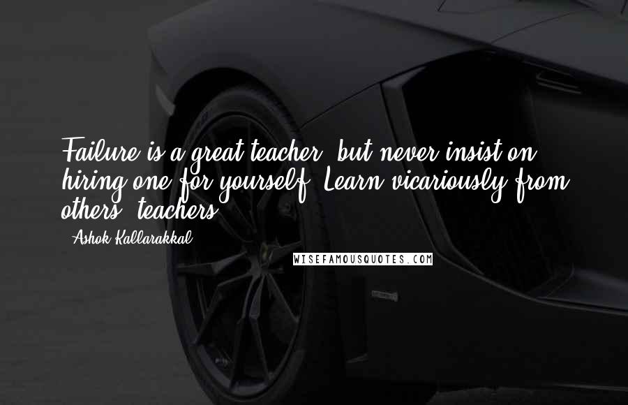 Ashok Kallarakkal Quotes: Failure is a great teacher; but never insist on hiring one for yourself. Learn vicariously from others' teachers.