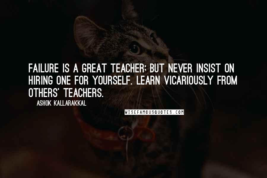 Ashok Kallarakkal Quotes: Failure is a great teacher; but never insist on hiring one for yourself. Learn vicariously from others' teachers.