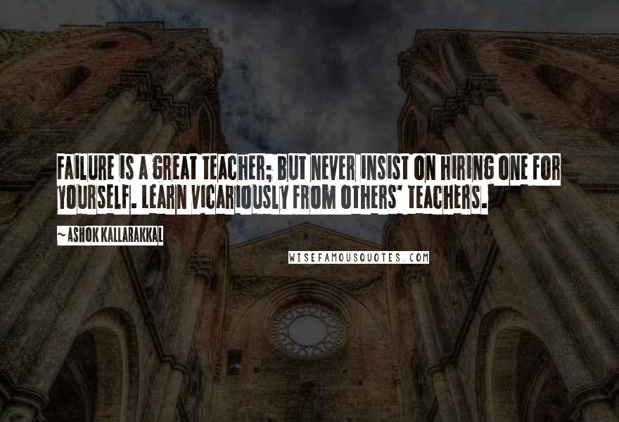 Ashok Kallarakkal Quotes: Failure is a great teacher; but never insist on hiring one for yourself. Learn vicariously from others' teachers.