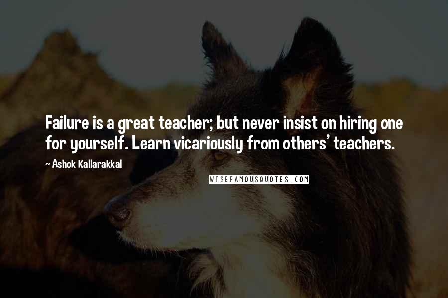 Ashok Kallarakkal Quotes: Failure is a great teacher; but never insist on hiring one for yourself. Learn vicariously from others' teachers.