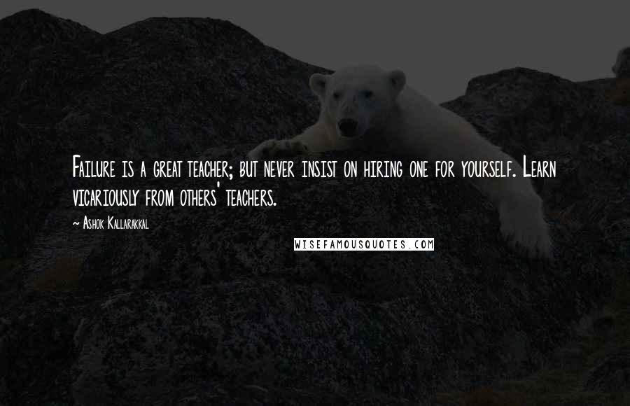 Ashok Kallarakkal Quotes: Failure is a great teacher; but never insist on hiring one for yourself. Learn vicariously from others' teachers.