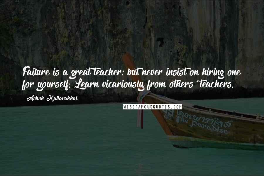 Ashok Kallarakkal Quotes: Failure is a great teacher; but never insist on hiring one for yourself. Learn vicariously from others' teachers.